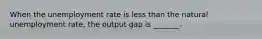 When the unemployment rate is less than the natural unemployment​ rate, the output gap is​ _______.