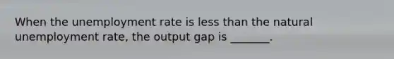 When the unemployment rate is less than the natural unemployment​ rate, the output gap is​ _______.