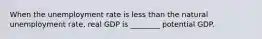 When the unemployment rate is less than the natural unemployment rate, real GDP is ________ potential GDP.