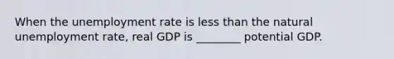 When the unemployment rate is less than the natural unemployment rate, real GDP is ________ potential GDP.