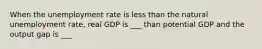 When the unemployment rate is less than the natural unemployment rate, real GDP is ___ than potential GDP and the output gap is ___