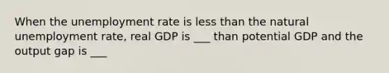 When the unemployment rate is less than the natural unemployment rate, real GDP is ___ than potential GDP and the output gap is ___