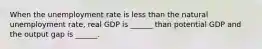 When the unemployment rate is less than the natural unemployment​ rate, real GDP is​ ______ than potential GDP and the output gap is​ ______.