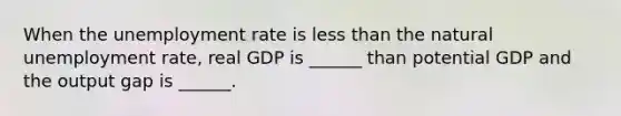 When the unemployment rate is less than the natural unemployment​ rate, real GDP is​ ______ than potential GDP and the output gap is​ ______.