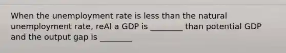 When the unemployment rate is less than the natural unemployment rate, reAl a GDP is ________ than potential GDP and the output gap is ________