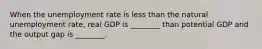 When the unemployment rate is less than the natural unemployment rate, real GDP is ________ than potential GDP and the output gap is ________.