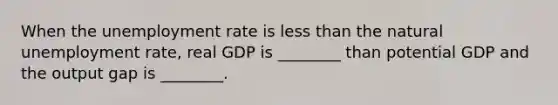 When the <a href='https://www.questionai.com/knowledge/kh7PJ5HsOk-unemployment-rate' class='anchor-knowledge'>unemployment rate</a> is <a href='https://www.questionai.com/knowledge/k7BtlYpAMX-less-than' class='anchor-knowledge'>less than</a> the natural unemployment rate, real GDP is ________ than potential GDP and the output gap is ________.