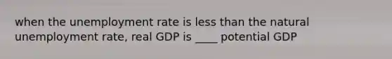 when the unemployment rate is less than the natural unemployment rate, real GDP is ____ potential GDP