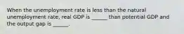 When the unemployment rate is less than the natural unemployment rate, real GDP is ______ than potential GDP and the output gap is ______.