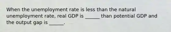 When the unemployment rate is less than the natural unemployment rate, real GDP is ______ than potential GDP and the output gap is ______.