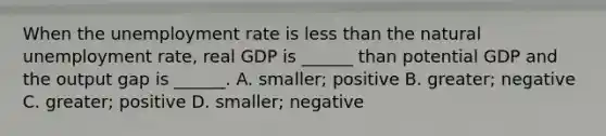 When the unemployment rate is less than the natural unemployment​ rate, real GDP is​ ______ than potential GDP and the output gap is​ ______. A. ​smaller; positive B. ​greater; negative C. ​greater; positive D. ​smaller; negative