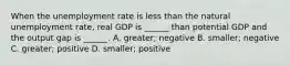 When the unemployment rate is less than the natural unemployment​ rate, real GDP is​ ______ than potential GDP and the output gap is​ ______. A. ​greater; negative B. ​smaller; negative C. ​greater; positive D. ​smaller; positive