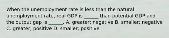 When the unemployment rate is less than the natural unemployment​ rate, real GDP is​ ______ than potential GDP and the output gap is​ ______. A. ​greater; negative B. ​smaller; negative C. ​greater; positive D. ​smaller; positive