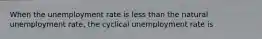 When the unemployment rate is less than the natural unemployment rate, the cyclical unemployment rate is