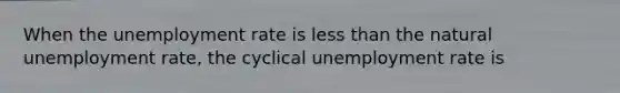 When the unemployment rate is less than the natural unemployment rate, the cyclical unemployment rate is