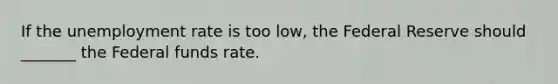 If the unemployment rate is too low, the Federal Reserve should _______ the Federal funds rate.