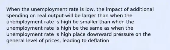 When the <a href='https://www.questionai.com/knowledge/kh7PJ5HsOk-unemployment-rate' class='anchor-knowledge'>unemployment rate</a> is low, the impact of additional spending on real output will be larger than when the unemployment rate is high be smaller than when the unemployment rate is high be the same as when the unemployment rate is high place downward pressure on the general level of prices, leading to deflation