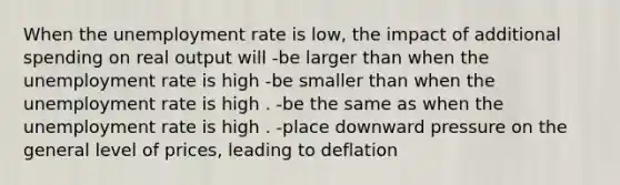 When the unemployment rate is low, the impact of additional spending on real output will -be larger than when the unemployment rate is high -be smaller than when the unemployment rate is high . -be the same as when the unemployment rate is high . -place downward pressure on the general level of prices, leading to deflation