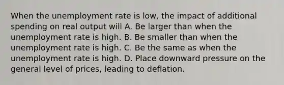 When the unemployment rate is low, the impact of additional spending on real output will A. Be larger than when the unemployment rate is high. B. Be smaller than when the unemployment rate is high. C. Be the same as when the unemployment rate is high. D. Place downward pressure on the general level of prices, leading to deflation.