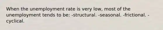 When the unemployment rate is very low, most of the unemployment tends to be: -structural. -seasonal. -frictional. -cyclical.