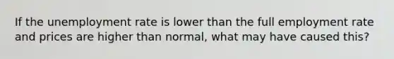 If the unemployment rate is lower than the full employment rate and prices are higher than normal, what may have caused this?