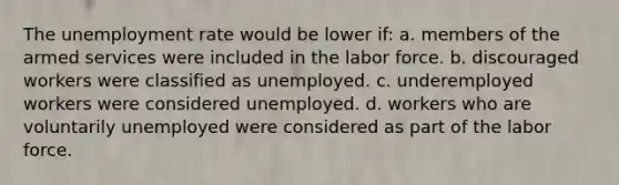 The unemployment rate would be lower if: a. members of the armed services were included in the labor force. b. discouraged workers were classified as unemployed. c. underemployed workers were considered unemployed. d. workers who are voluntarily unemployed were considered as part of the labor force.