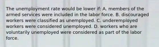 The unemployment rate would be lower if: A. members of the armed services were included in the labor force. B. discouraged workers were classified as unemployed. C. underemployed workers were considered unemployed. D. workers who are voluntarily unemployed were considered as part of the labor force.