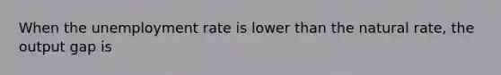 When the unemployment rate is lower than the natural rate, the output gap is