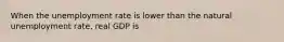 When the unemployment rate is lower than the natural unemployment rate, real GDP is