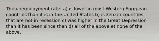 The unemployment rate: a) is lower in most Western European countries than it is in the United States b) is zero in countries that are not in recession c) was higher in the Great Depression than it has been since then d) all of the above e) none of the above.