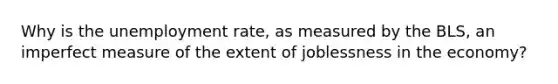 Why is the <a href='https://www.questionai.com/knowledge/kh7PJ5HsOk-unemployment-rate' class='anchor-knowledge'>unemployment rate</a>, as measured by the BLS, an imperfect measure of the extent of joblessness in the economy?