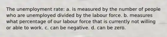 The unemployment rate: a. is measured by the number of people who are unemployed divided by the labour force. b. measures what percentage of our labour force that is currently not willing or able to work. c. can be negative. d. can be zero.