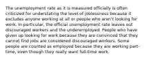 The unemployment rate as it is measured officially is often criticized for understating the level of joblessness because it excludes anyone working at all or people who aren't looking for work. In particular, the official unemployment rate leaves out discouraged workers and the underemployed. People who have given up looking for work because they are convinced that they cannot find jobs are considered discouraged workers. Some people are counted as employed because they are working part-time, even though they really want full-time work.