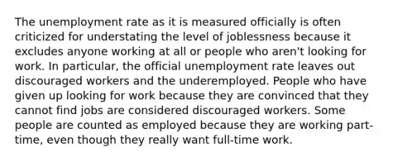 The unemployment rate as it is measured officially is often criticized for understating the level of joblessness because it excludes anyone working at all or people who aren't looking for work. In particular, the official unemployment rate leaves out discouraged workers and the underemployed. People who have given up looking for work because they are convinced that they cannot find jobs are considered discouraged workers. Some people are counted as employed because they are working part-time, even though they really want full-time work.