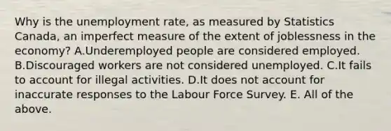 Why is the unemployment​ rate, as measured by Statistics​ Canada, an imperfect measure of the extent of joblessness in the​ economy? A.Underemployed people are considered employed. B.Discouraged workers are not considered unemployed. C.It fails to account for illegal activities. D.It does not account for inaccurate responses to the Labour Force Survey. E. All of the above.