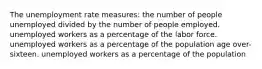 The unemployment rate measures: the number of people unemployed divided by the number of people employed. unemployed workers as a percentage of the labor force. unemployed workers as a percentage of the population age over-sixteen. unemployed workers as a percentage of the population