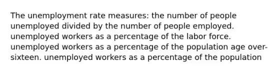 The unemployment rate measures: the number of people unemployed divided by the number of people employed. unemployed workers as a percentage of the labor force. unemployed workers as a percentage of the population age over-sixteen. unemployed workers as a percentage of the population