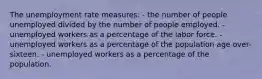 The unemployment rate measures: - the number of people unemployed divided by the number of people employed. - unemployed workers as a percentage of the labor force. - unemployed workers as a percentage of the population age over-sixteen. - unemployed workers as a percentage of the population.