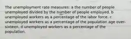 The unemployment rate measures: a the number of people unemployed divided by the number of people employed. b unemployed workers as a percentage of the labor force. c unemployed workers as a percentage of the population age over-sixteen. d unemployed workers as a percentage of the population.