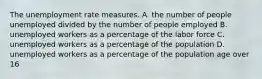 The unemployment rate measures. A. the number of people unemployed divided by the number of people employed B. unemployed workers as a percentage of the labor force C. unemployed workers as a percentage of the population D. unemployed workers as a percentage of the population age over 16