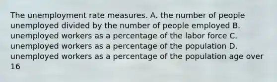 The unemployment rate measures. A. the number of people unemployed divided by the number of people employed B. unemployed workers as a percentage of the labor force C. unemployed workers as a percentage of the population D. unemployed workers as a percentage of the population age over 16