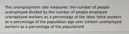 The unemployment rate measures: the number of people unemployed divided by the number of people employed unemployed workers as a percentage of the labor force workers as a percentage of the population age over sixteen unemployed workers as a percentage of the population6