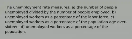 The unemployment rate measures: a) the number of people unemployed divided by the number of people employed. b) unemployed workers as a percentage of the labor force. c) unemployed workers as a percentage of the population age over-sixteen. d) unemployed workers as a percentage of the population.