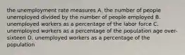 the unemployment rate measures A. the number of people unemployed divided by the number of people employed B. unemployed workers as a percentage of the labor force C. unemployed workers as a percentage of the population age over-sixteen D. unemployed workers as a percentage of the population