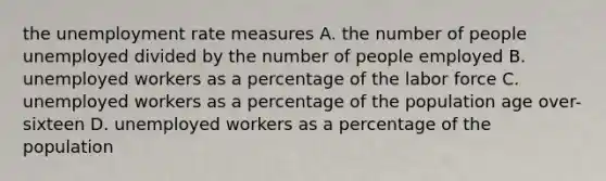 the unemployment rate measures A. the number of people unemployed divided by the number of people employed B. unemployed workers as a percentage of the labor force C. unemployed workers as a percentage of the population age over-sixteen D. unemployed workers as a percentage of the population