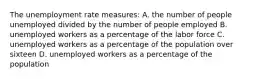 The unemployment rate measures: A. the number of people unemployed divided by the number of people employed B. unemployed workers as a percentage of the labor force C. unemployed workers as a percentage of the population over sixteen D. unemployed workers as a percentage of the population