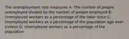 The unemployment rate measures A- The number of people unemployed divided by the number of people employed B-Unemployed workers as a percentage of the labor force C-Unemployed workers as a percentage of the population age over-sixteen D- Unemployed workers as a percentage of the population