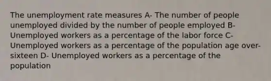 The unemployment rate measures A- The number of people unemployed divided by the number of people employed B-Unemployed workers as a percentage of the labor force C-Unemployed workers as a percentage of the population age over-sixteen D- Unemployed workers as a percentage of the population