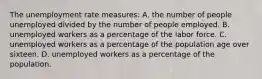 The unemployment rate measures: A. the number of people unemployed divided by the number of people employed. B. unemployed workers as a percentage of the labor force. C. unemployed workers as a percentage of the population age over sixteen. D. unemployed workers as a percentage of the population.