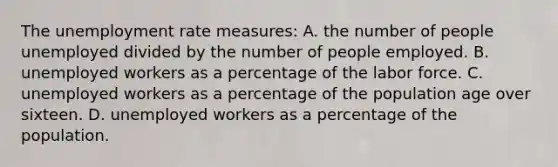 The <a href='https://www.questionai.com/knowledge/kh7PJ5HsOk-unemployment-rate' class='anchor-knowledge'>unemployment rate</a> measures: A. the number of people unemployed divided by the number of people employed. B. unemployed workers as a percentage of the labor force. C. unemployed workers as a percentage of the population age over sixteen. D. unemployed workers as a percentage of the population.